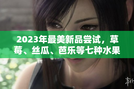 2023年最美新品尝试，草莓、丝瓜、芭乐等七种水果新品到货