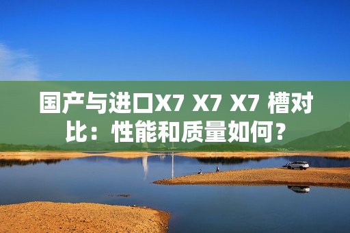 国产与进口X7 X7 X7 槽对比：性能和质量如何？