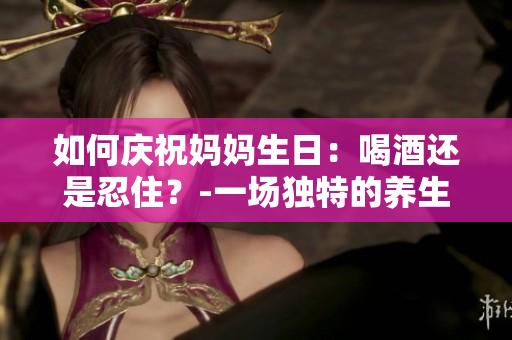 如何庆祝妈妈生日：喝酒还是忍住？-一场独特的养生之旅