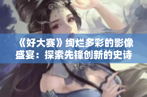 《好大赛》绚烂多彩的影像盛宴：探索先锋创新的史诗级视觉盛宴
