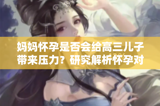 妈妈怀孕是否会给高三儿子带来压力？研究解析怀孕对孩子的影响