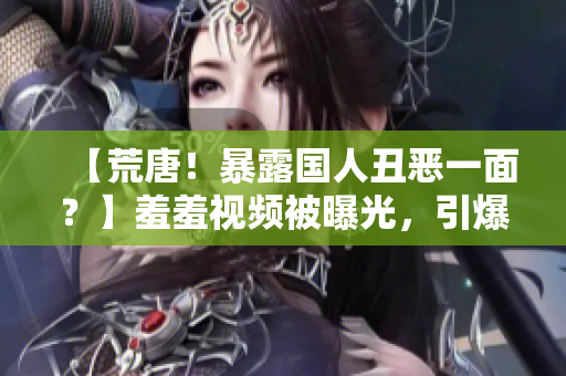 【荒唐！暴露国人丑恶一面？】羞羞视频被曝光，引爆全网热议！
