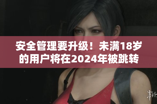 安全管理要升级！未满18岁的用户将在2024年被跳转至安全模式