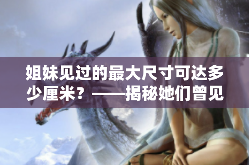 姐妹见过的最大尺寸可达多少厘米？——揭秘她们曾见过的最大尺寸！