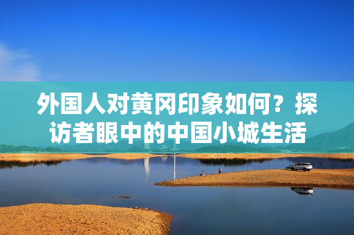 外国人对黄冈印象如何？探访者眼中的中国小城生活