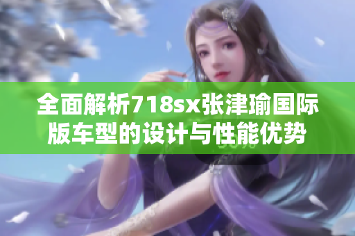 全面解析718sx张津瑜国际版车型的设计与性能优势