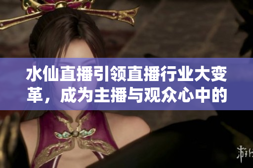 水仙直播引领直播行业大变革，成为主播与观众心中的共同选择