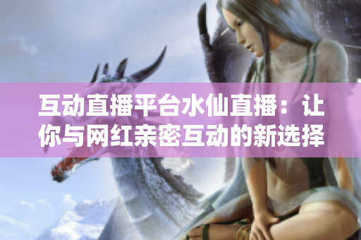互动直播平台水仙直播：让你与网红亲密互动的新选择