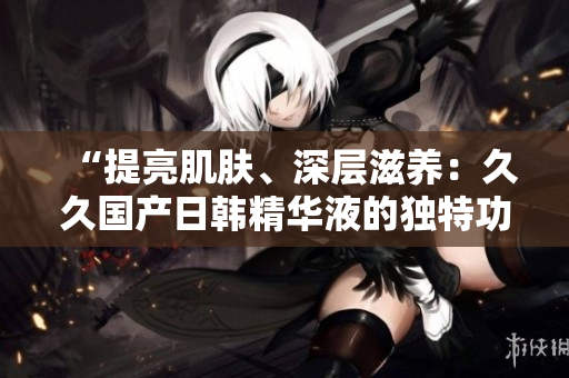 “提亮肌肤、深层滋养：久久国产日韩精华液的独特功效解析”