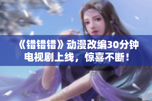 《错错错》动漫改编30分钟电视剧上线，惊喜不断！