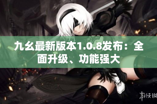 九幺最新版本1.0.8发布：全面升级、功能强大