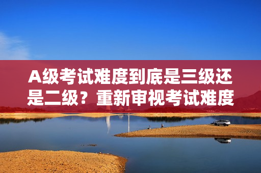 A级考试难度到底是三级还是二级？重新审视考试难度的不同角度