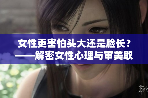 女性更害怕头大还是脸长？——解密女性心理与审美取向