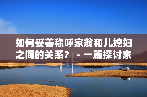 如何妥善称呼家翁和儿媳妇之间的关系？ - 一篇探讨家庭称谓的文章