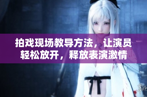 拍戏现场教导方法，让演员轻松放开，释放表演激情