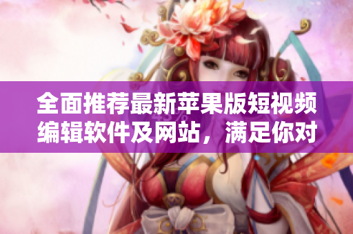 全面推荐最新苹果版短视频编辑软件及网站，满足你对创意视频的无限追求！