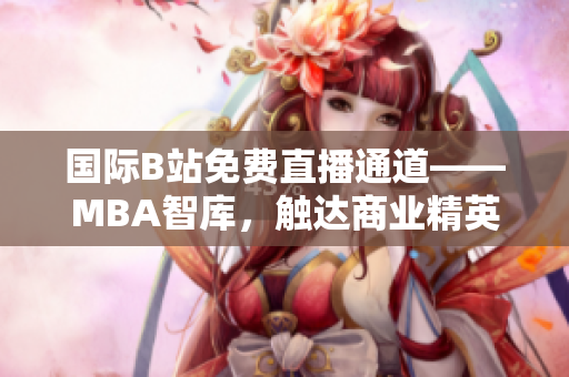 国际B站免费直播通道——MBA智库，触达商业精英的全球学习平台