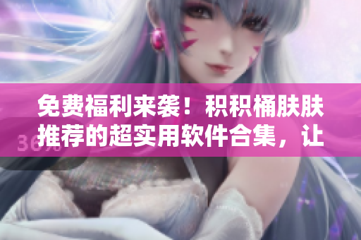 免费福利来袭！积积桶肤肤推荐的超实用软件合集，让你工作生活更轻松
