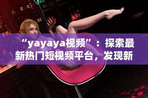 “yayaya视频”：探索最新热门短视频平台，发现新潮视频文化(1)