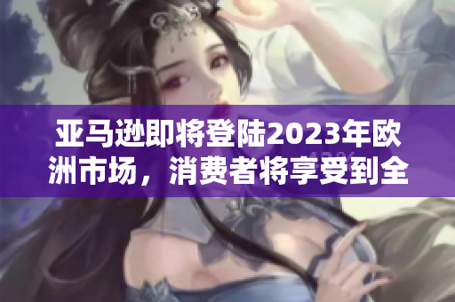 亚马逊即将登陆2023年欧洲市场，消费者将享受到全新的购物体验