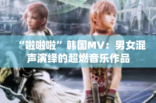 “啦啦啦”韩国MV：男女混声演绎的超燃音乐作品
