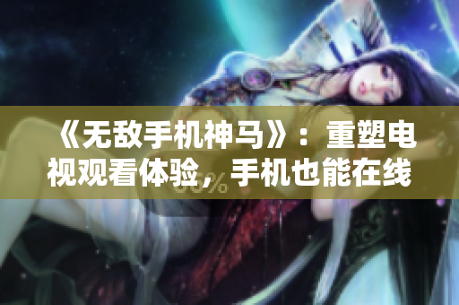 《无敌手机神马》：重塑电视观看体验，手机也能在线追剧！