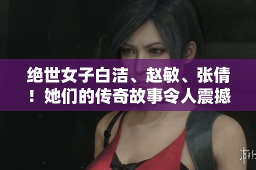 绝世女子白洁、赵敏、张倩！她们的传奇故事令人震撼，化身为时代精灵，影响千秋！