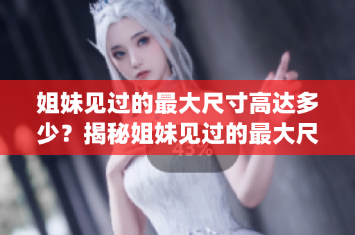 姐妹见过的最大尺寸高达多少？揭秘姐妹见过的最大尺寸是多少厘米(1)