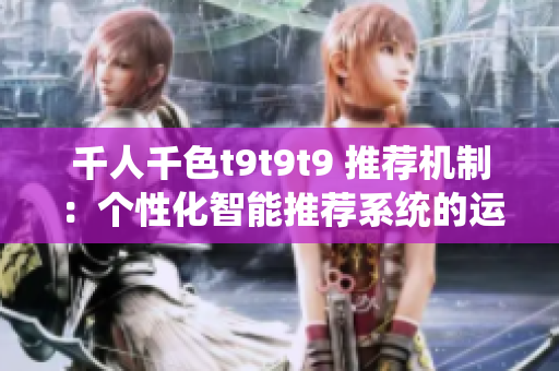 千人千色t9t9t9 推荐机制：个性化智能推荐系统的运作原理详解