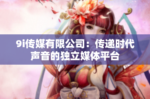 9i传媒有限公司：传递时代声音的独立媒体平台