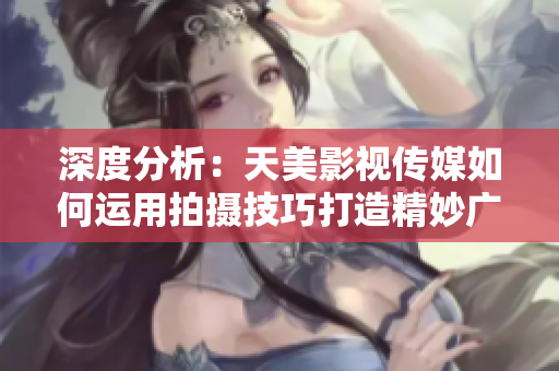 深度分析：天美影视传媒如何运用拍摄技巧打造精妙广告片