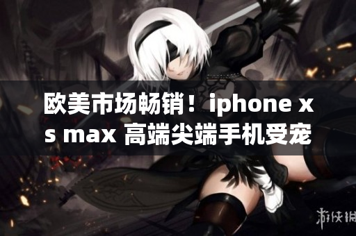 欧美市场畅销！iphone xs max 高端尖端手机受宠若惊