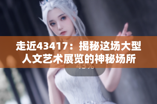 走近43417：揭秘这场大型人文艺术展览的神秘场所