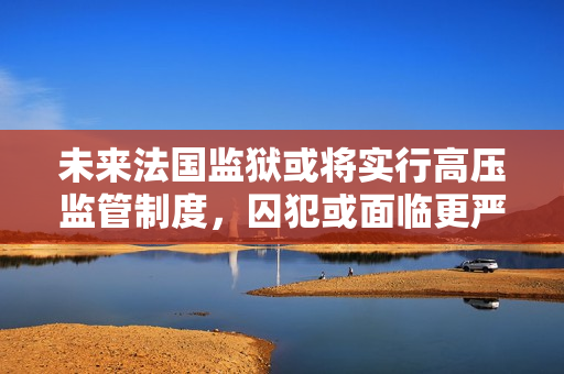 未来法国监狱或将实行高压监管制度，囚犯或面临更严厉处罚