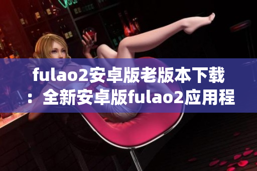 fulao2安卓版老版本下载：全新安卓版fulao2应用程序免费获取(1)