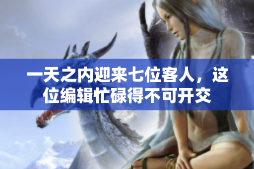 一天之内迎来七位客人，这位编辑忙碌得不可开交