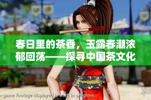 春日里的茶香，玉露春潮浓郁回荡——探寻中国茶文化的历史与现实