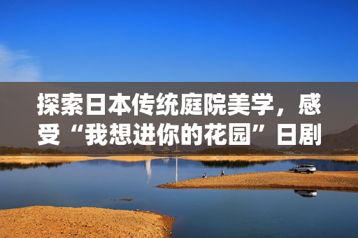 探索日本传统庭院美学，感受“我想进你的花园”日剧的魅力