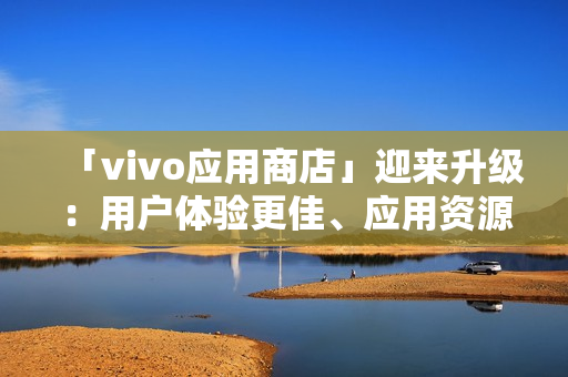 「vivo应用商店」迎来升级：用户体验更佳、应用资源更丰富！