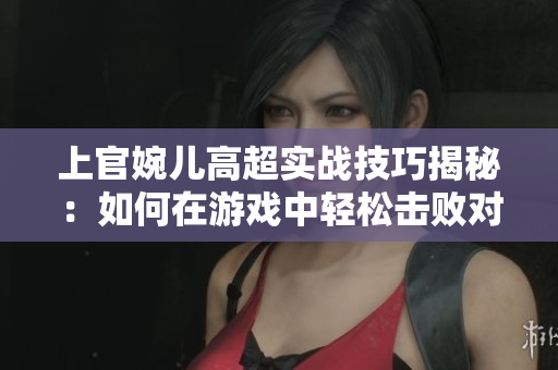 上官婉儿高超实战技巧揭秘：如何在游戏中轻松击败对手？