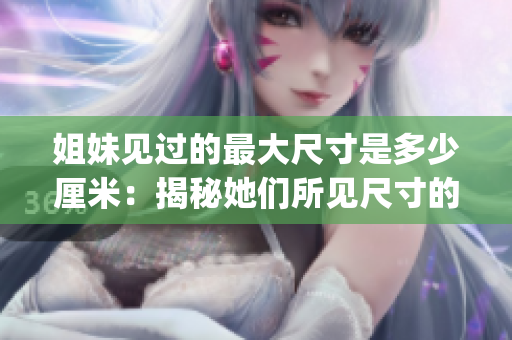 姐妹见过的最大尺寸是多少厘米：揭秘她们所见尺寸的神秘面纱(1)