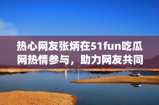 热心网友张炳在51fun吃瓜网热情参与，助力网友共同成长(1)
