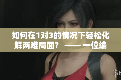 如何在1对3的情况下轻松化解两难局面？ —— 一位编辑的经验分享