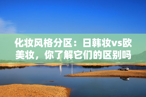 化妆风格分区：日韩妆vs欧美妆，你了解它们的区别吗？