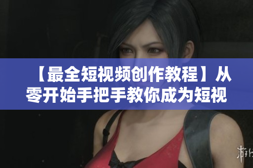 【最全短视频创作教程】从零开始手把手教你成为短视频达人