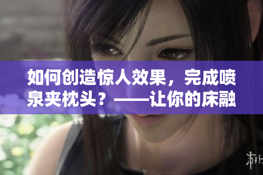 如何创造惊人效果，完成喷泉夹枕头？——让你的床融入充满活力的美好世界