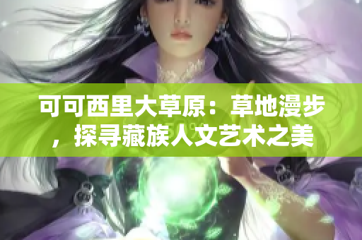 可可西里大草原：草地漫步，探寻藏族人文艺术之美