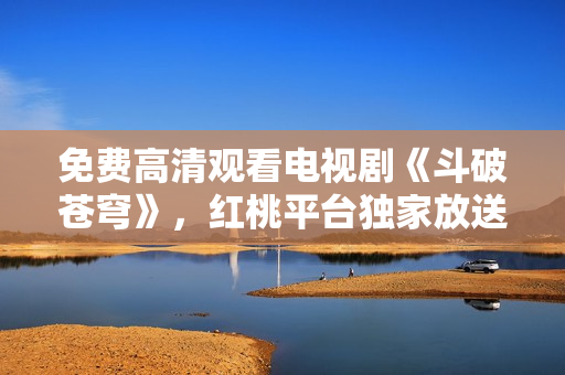 免费高清观看电视剧《斗破苍穹》，红桃平台独家放送，精彩不容错过