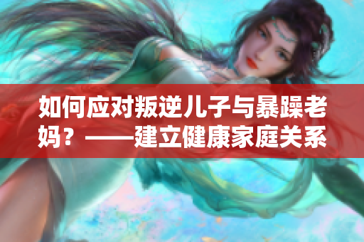 如何应对叛逆儿子与暴躁老妈？——建立健康家庭关系的方法