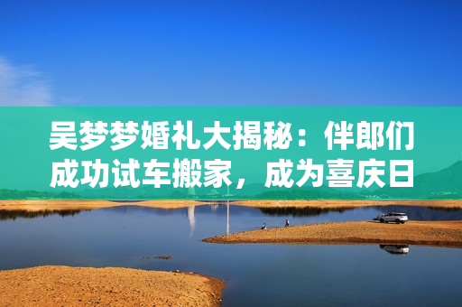 吴梦梦婚礼大揭秘：伴郎们成功试车搬家，成为喜庆日里的关键角色！